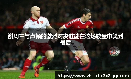 谢周三与卢顿的激烈对决谁能在这场较量中笑到最后
